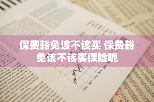 保费豁免该不该买 保费豁免该不该买保险呢