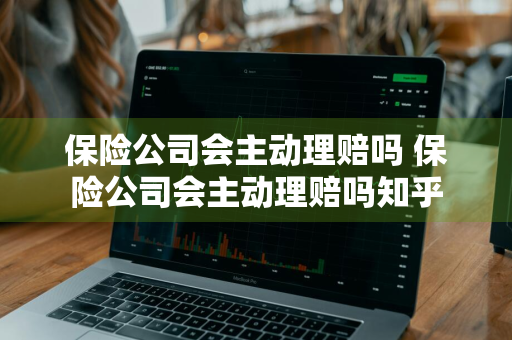 保险公司会主动理赔吗 保险公司会主动理赔吗知乎