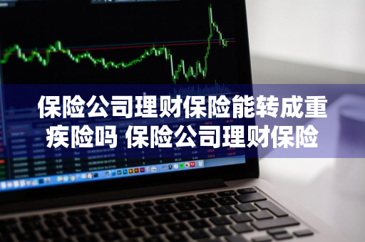 保险公司理财保险能转成重疾险吗 保险公司理财保险能转成重疾险吗安全吗