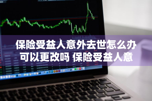 保险受益人意外去世怎么办可以更改吗 保险受益人意外身故怎么办