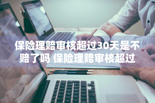 保险理赔审核超过30天是不赔了吗 保险理赔审核超过30天是不赔了吗怎么办
