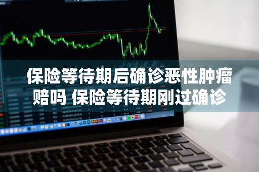保险等待期后确诊恶性肿瘤赔吗 保险等待期刚过确诊恶性肿瘤