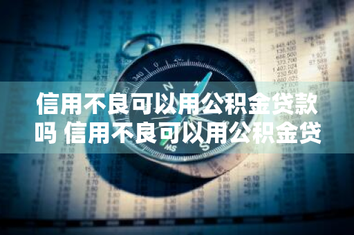 信用不良可以用公积金贷款吗 信用不良可以用公积金贷款吗知乎