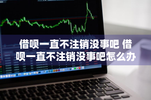 借呗一直不注销没事吧 借呗一直不注销没事吧怎么办