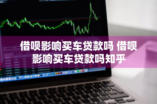 借呗影响买车贷款吗 借呗影响买车贷款吗知乎