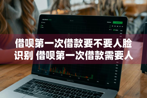 借呗第一次借款要不要人脸识别 借呗第一次借款需要人脸识别吗