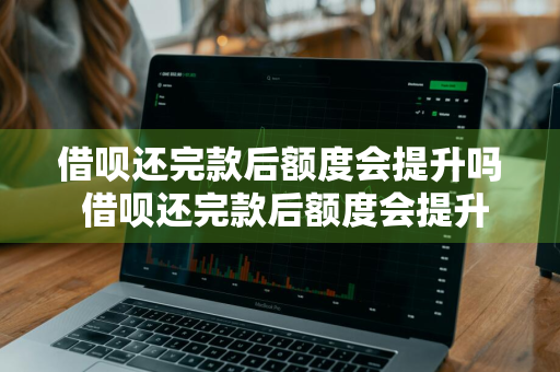 借呗还完款后额度会提升吗 借呗还完款后额度会提升吗知乎
