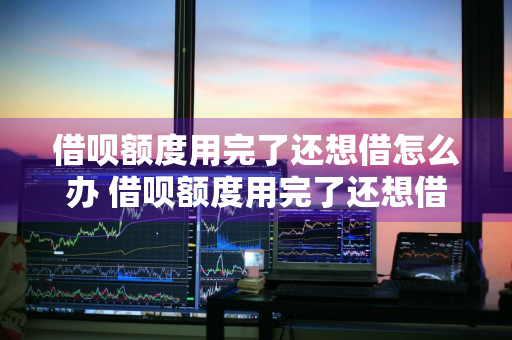借呗额度用完了还想借怎么办 借呗额度用完了还想借怎么办呢
