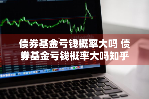 债券基金亏钱概率大吗 债券基金亏钱概率大吗知乎