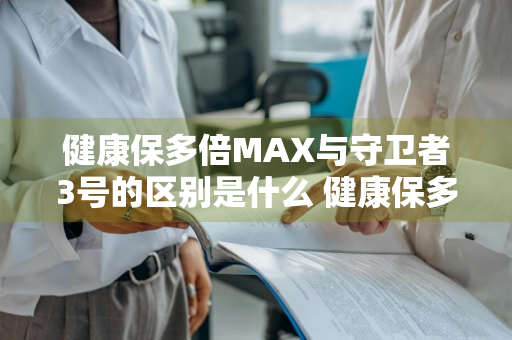 健康保多倍MAX与守卫者3号的区别是什么 健康保多倍版和守卫者3号是一款吗