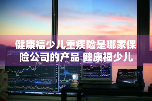 健康福少儿重疾险是哪家保险公司的产品 健康福少儿重疾险怎么样
