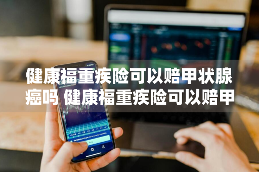 健康福重疾险可以赔甲状腺癌吗 健康福重疾险可以赔甲状腺癌吗多少钱