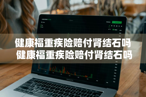健康福重疾险赔付肾结石吗 健康福重疾险赔付肾结石吗能报销吗