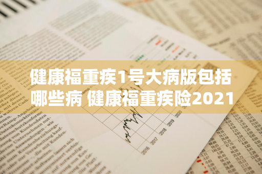 健康福重疾1号大病版包括哪些病 健康福重疾险2021