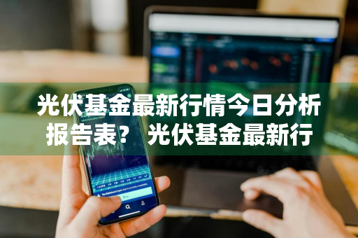 光伏基金最新行情今日分析报告表？ 光伏基金最新行情今日分析报告表格