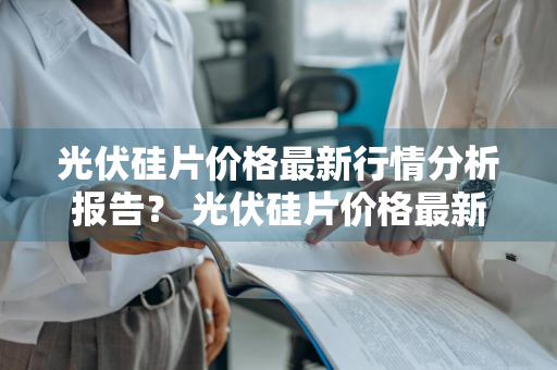 光伏硅片价格最新行情分析报告？ 光伏硅片价格最新行情分析报告图片
