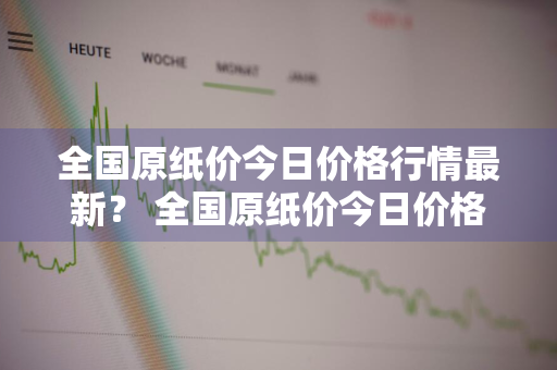 全国原纸价今日价格行情最新？ 全国原纸价今日价格行情最新消息