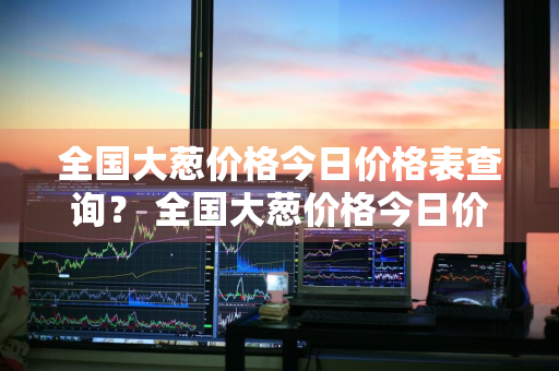 全国大葱价格今日价格表查询？ 全国大葱价格今日价格表查询图片