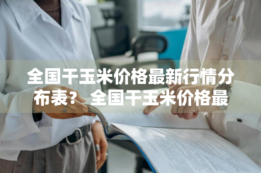 全国干玉米价格最新行情分布表？ 全国干玉米价格最新行情分布表格
