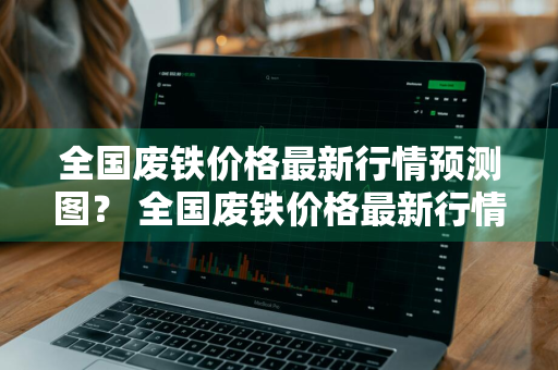全国废铁价格最新行情预测图？ 全国废铁价格最新行情预测图表