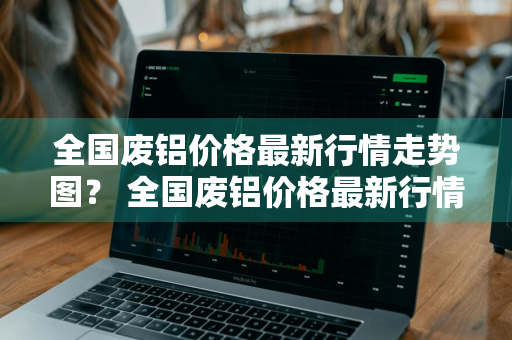 全国废铝价格最新行情走势图？ 全国废铝价格最新行情走势图