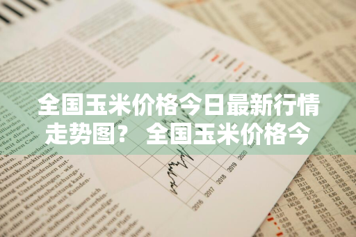 全国玉米价格今日最新行情走势图？ 全国玉米价格今日最新行情走势图表