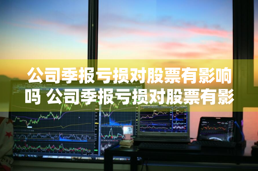 公司季报亏损对股票有影响吗 公司季报亏损对股票有影响吗知乎