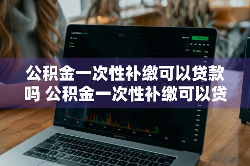 公积金一次性补缴可以贷款吗 公积金一次性补缴可以贷款吗多少钱