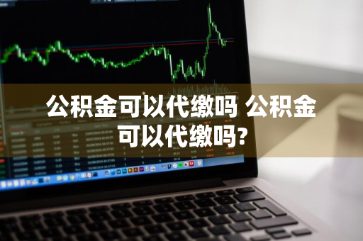 公积金可以代缴吗 公积金可以代缴吗?