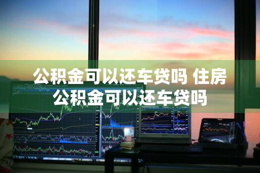 公积金可以还车贷吗 住房公积金可以还车贷吗
