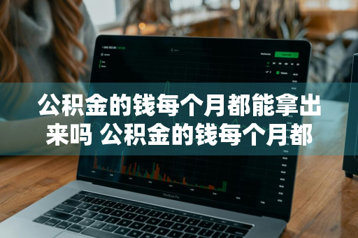 公积金的钱每个月都能拿出来吗 公积金的钱每个月都能拿出来吗
