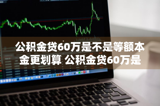 公积金贷60万是不是等额本金更划算 公积金贷60万是不是等额本金更划算些