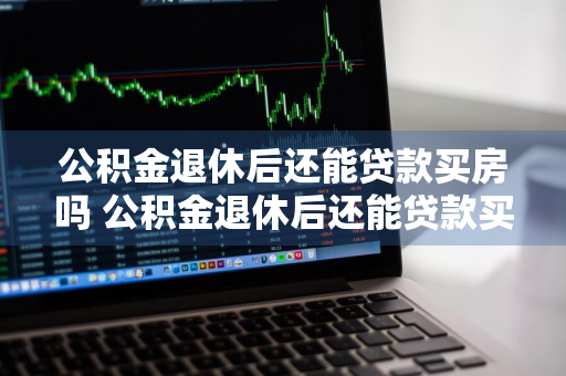 公积金退休后还能贷款买房吗 公积金退休后还能贷款买房吗现在