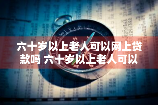 六十岁以上老人可以网上贷款吗 六十岁以上老人可以网上贷款吗安全吗
