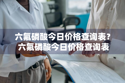 六氟磷酸今日价格查询表？ 六氟磷酸今日价格查询表最新