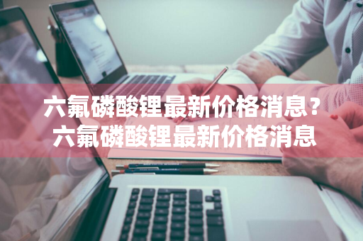 六氟磷酸锂最新价格消息？ 六氟磷酸锂最新价格消息走势