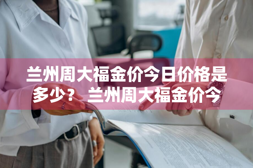 兰州周大福金价今日价格是多少？ 兰州周大福金价今日价格是多少