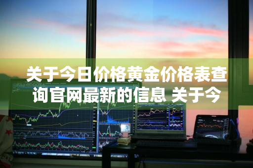 关于今日价格黄金价格表查询官网最新的信息 关于今日价格黄金价格表查询官网最新的信息是什么