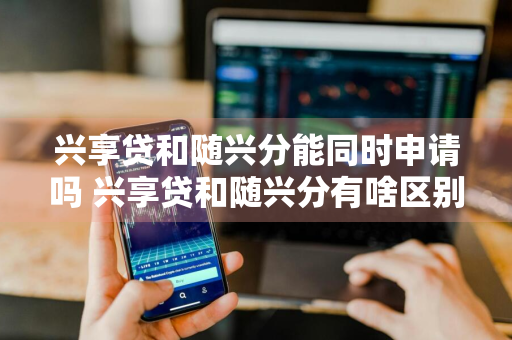 兴享贷和随兴分能同时申请吗 兴享贷和随兴分有啥区别