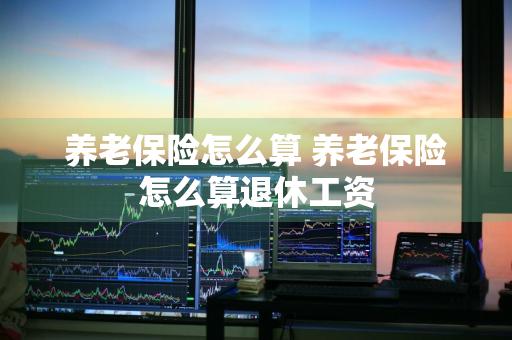 养老保险怎么算 养老保险怎么算退休工资
