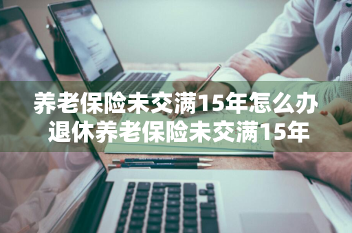 养老保险未交满15年怎么办 退休养老保险未交满15年怎么办