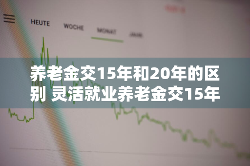 养老金交15年和20年的区别 灵活就业养老金交15年和20年的区别