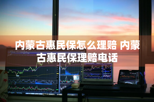 内蒙古惠民保怎么理赔 内蒙古惠民保理赔电话