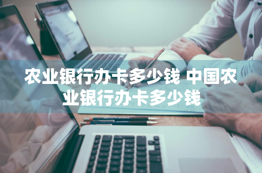 农业银行办卡多少钱 中国农业银行办卡多少钱