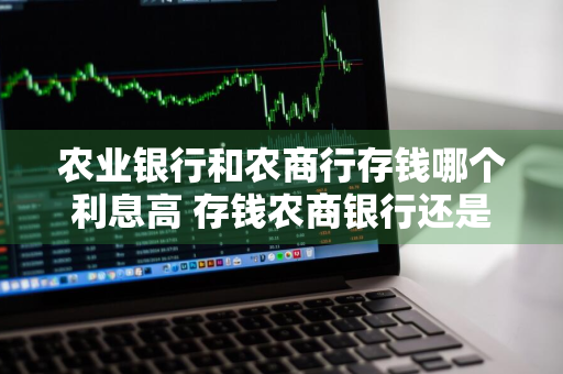 农业银行和农商行存钱哪个利息高 存钱农商银行还是农业银行好