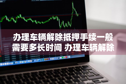 办理车辆解除抵押手续一般需要多长时间 办理车辆解除抵押手续一般需要多长时间完成