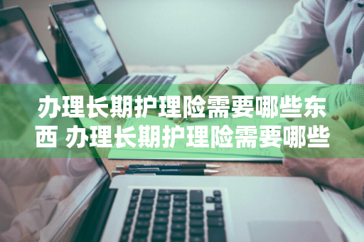 办理长期护理险需要哪些东西 办理长期护理险需要哪些东西和材料