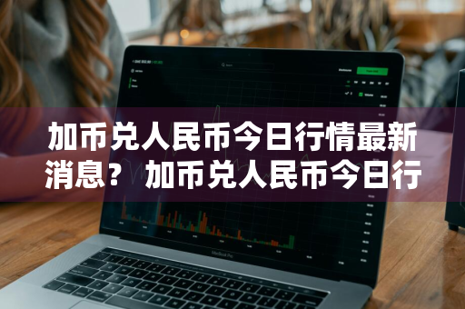 加币兑人民币今日行情最新消息？ 加币兑人民币今日行情最新消息查询