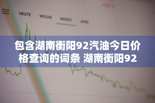 包含湖南衡阳92汽油今日价格查询的词条 湖南衡阳92号汽油价格