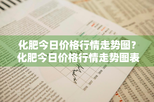 化肥今日价格行情走势图？ 化肥今日价格行情走势图表
